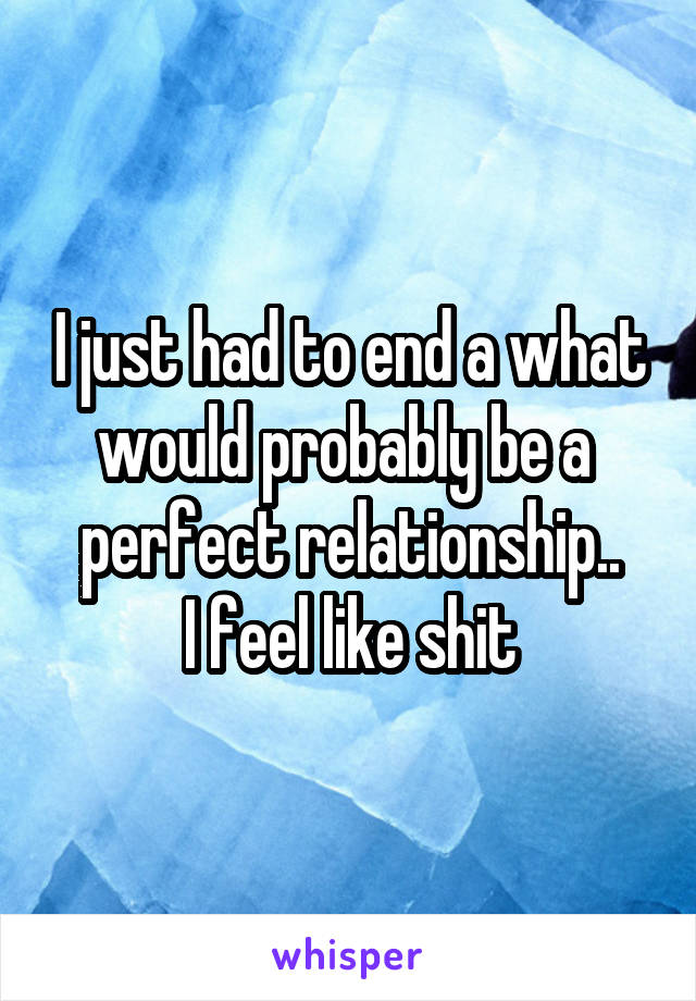 I just had to end a what would probably be a 
perfect relationship..
I feel like shit