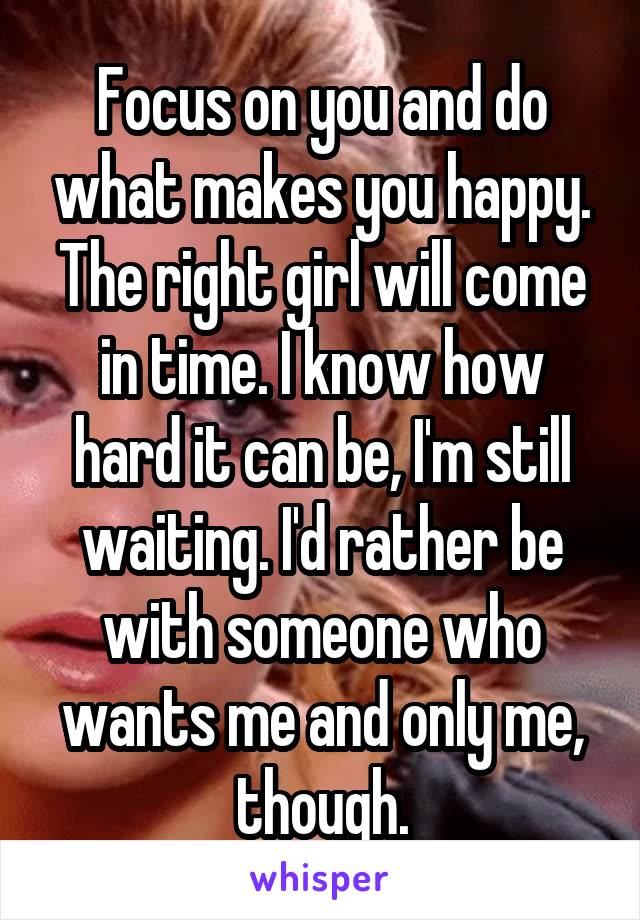 Focus on you and do what makes you happy. The right girl will come in time. I know how hard it can be, I'm still waiting. I'd rather be with someone who wants me and only me, though.