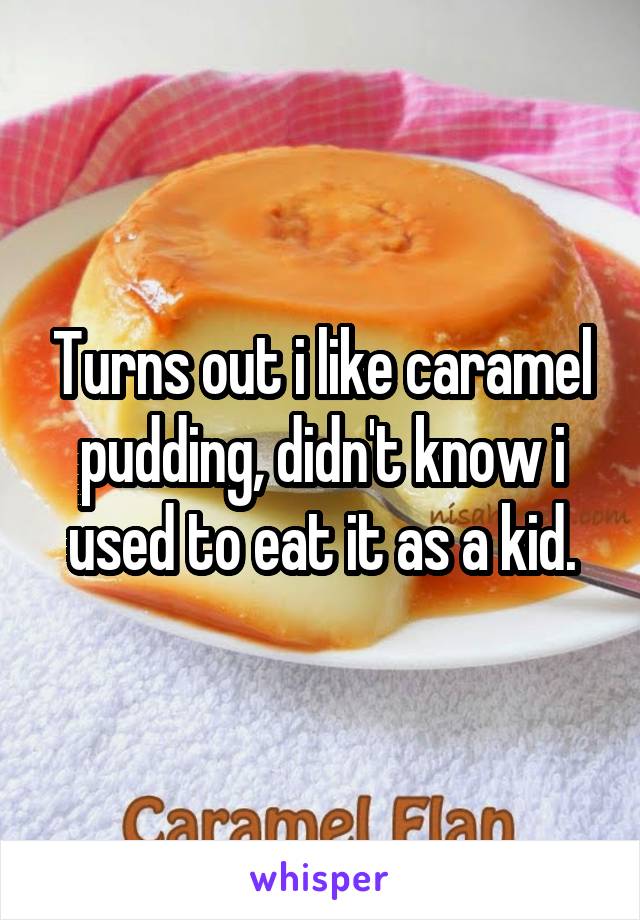 Turns out i like caramel pudding, didn't know i used to eat it as a kid.