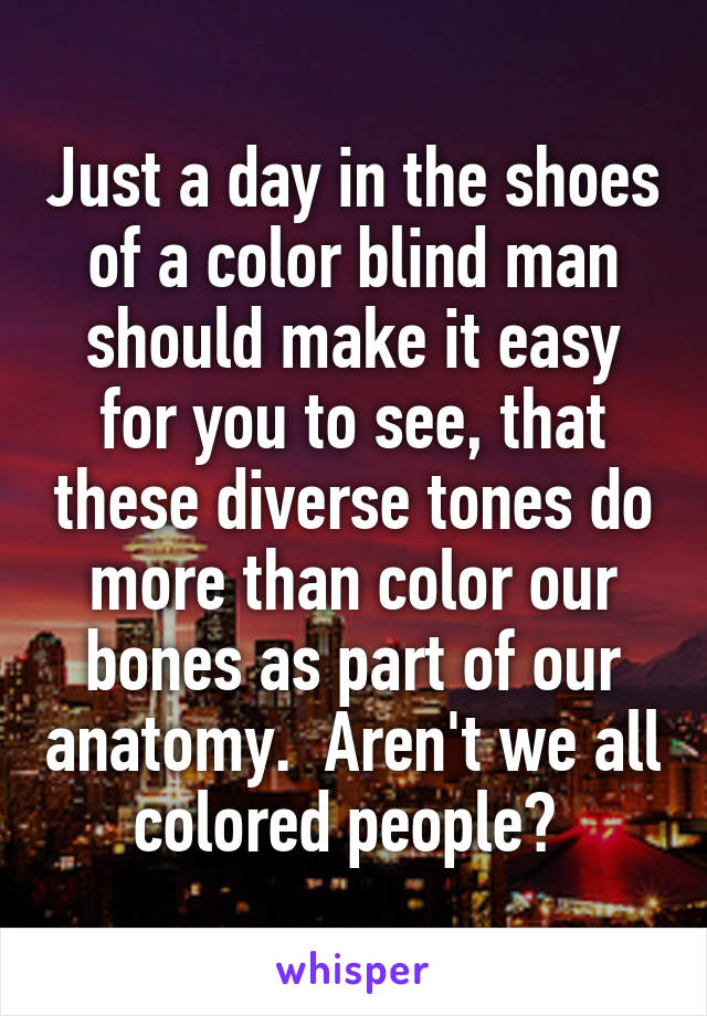 Just a day in the shoes of a color blind man should make it easy for you to see, that these diverse tones do more than color our bones as part of our anatomy.  Aren't we all colored people? 