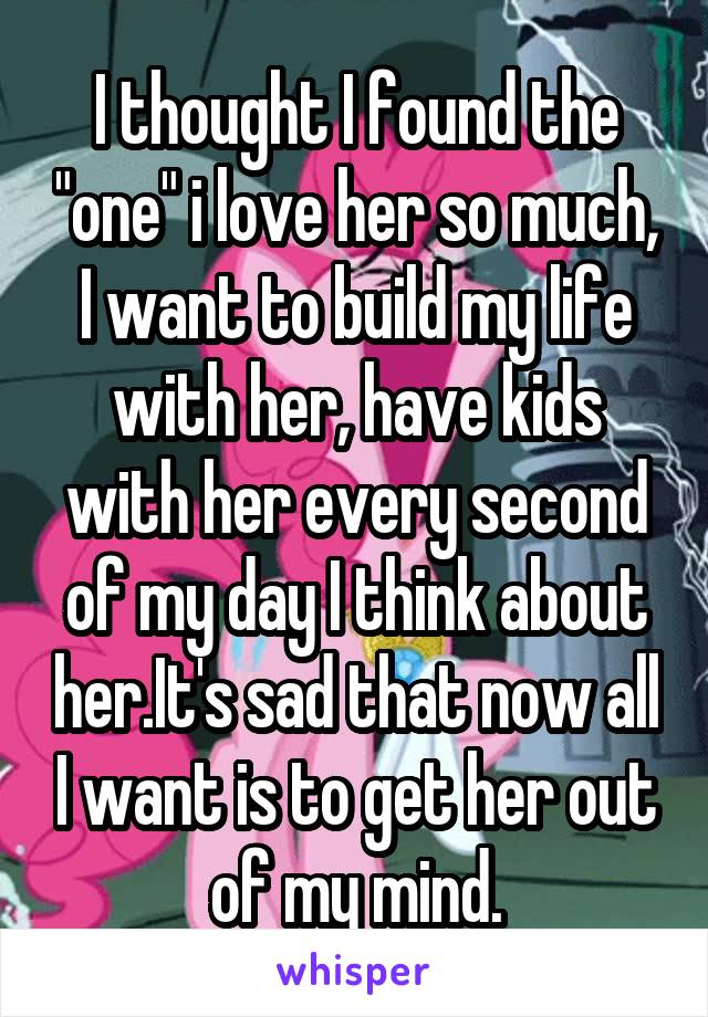 I thought I found the "one" i love her so much, I want to build my life with her, have kids with her every second of my day I think about her.It's sad that now all I want is to get her out of my mind.