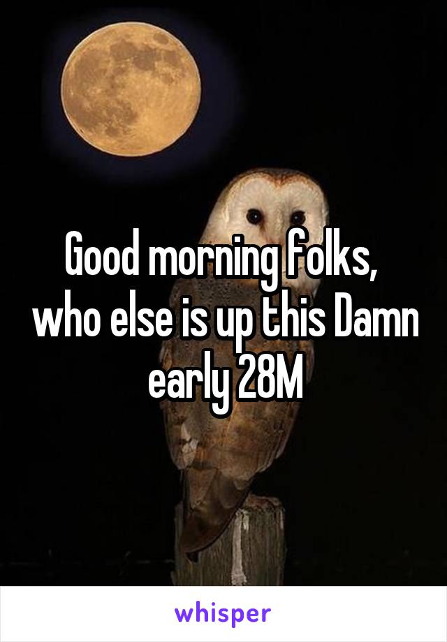 Good morning folks,  who else is up this Damn early 28M