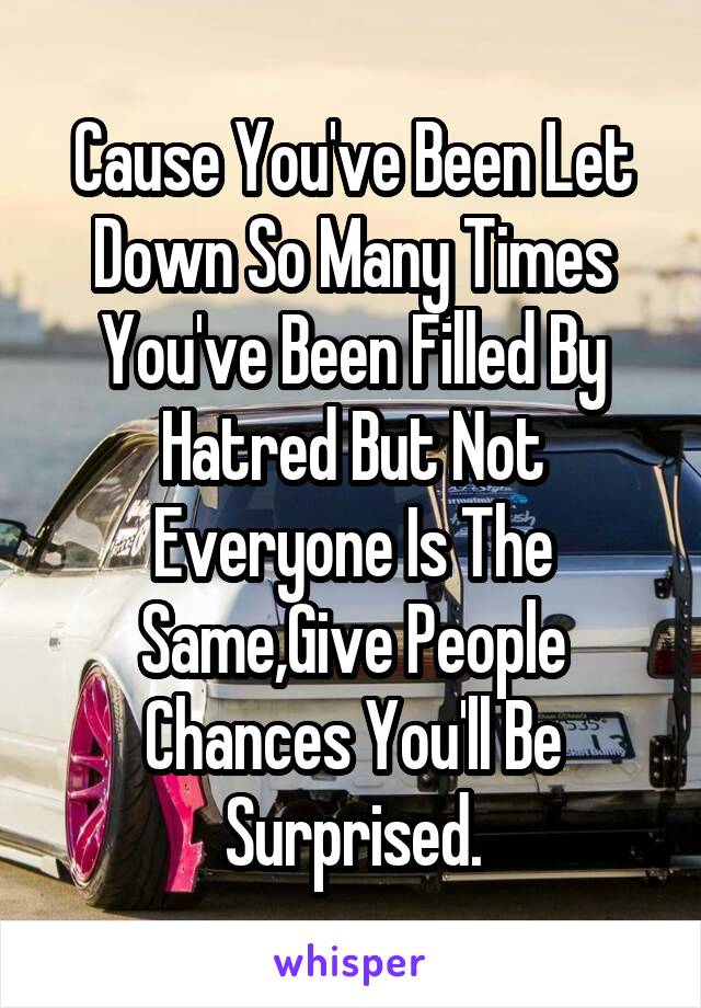 Cause You've Been Let Down So Many Times You've Been Filled By Hatred But Not Everyone Is The Same,Give People Chances You'll Be Surprised.