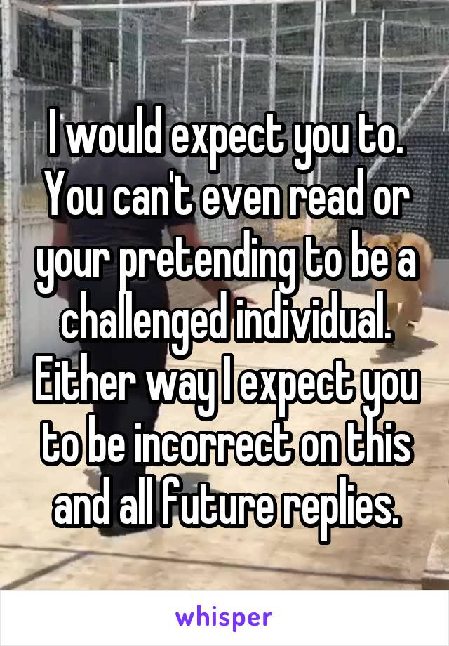 I would expect you to. You can't even read or your pretending to be a challenged individual. Either way I expect you to be incorrect on this and all future replies.