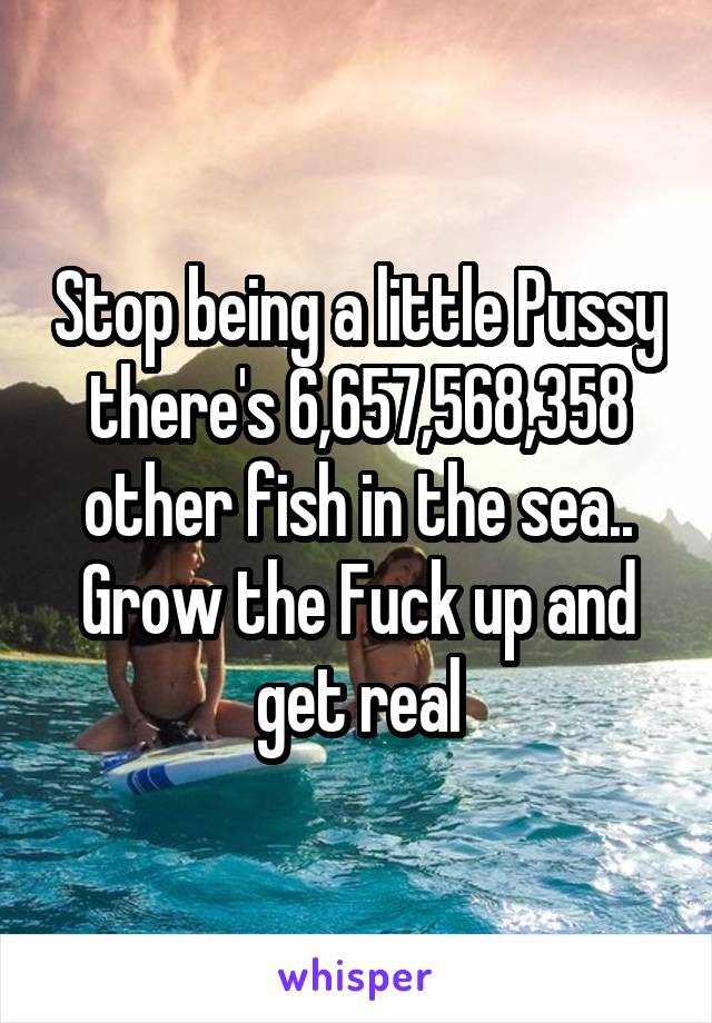 Stop being a little Pussy there's 6,657,568,358 other fish in the sea.. Grow the Fuck up and get real