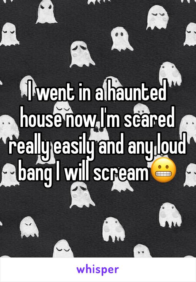 I went in a haunted house now I'm scared really easily and any loud bang I will scream😬