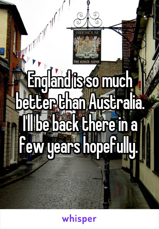 England is so much better than Australia. I'll be back there in a few years hopefully. 