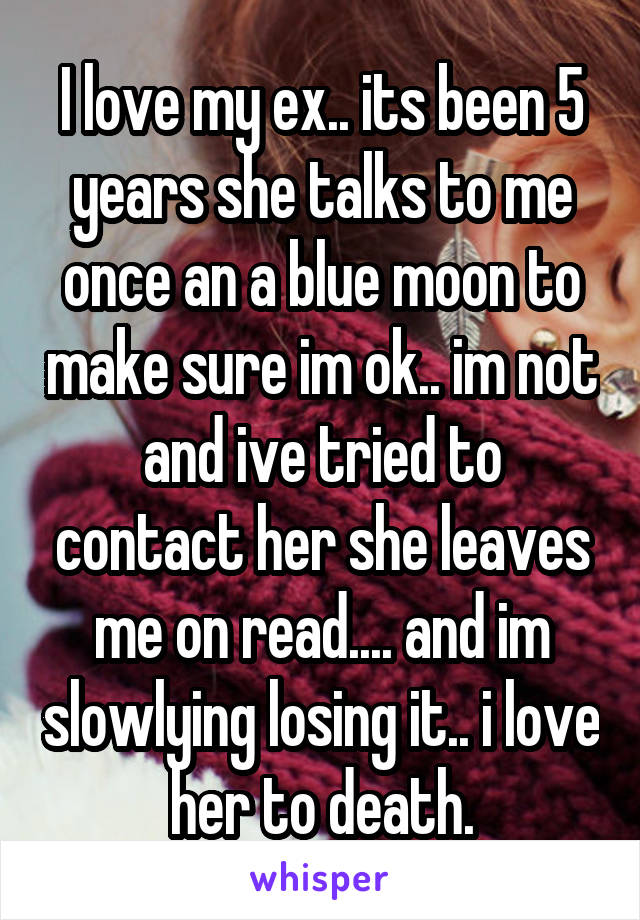 I love my ex.. its been 5 years she talks to me once an a blue moon to make sure im ok.. im not and ive tried to contact her she leaves me on read.... and im slowlying losing it.. i love her to death.