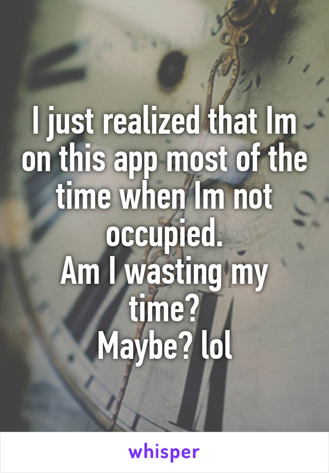 I just realized that Im on this app most of the time when Im not occupied.
Am I wasting my time?
Maybe? lol