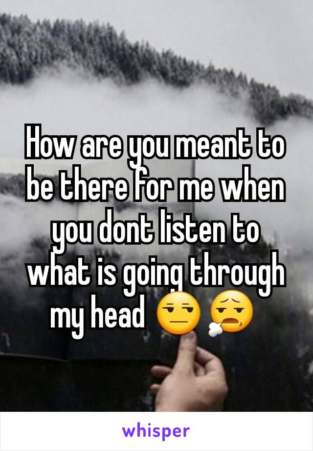 How are you meant to be there for me when you dont listen to what is going through my head 😒😧 