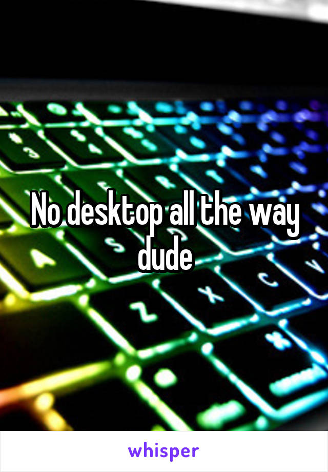 No desktop all the way dude