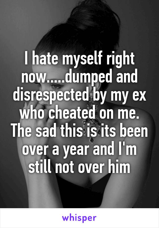 I hate myself right now.....dumped and disrespected by my ex who cheated on me. The sad this is its been over a year and I'm still not over him