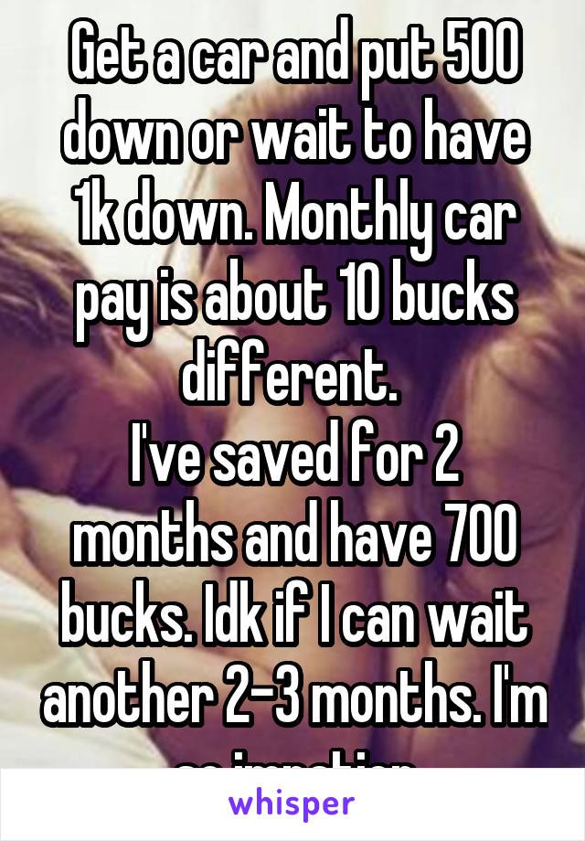 Get a car and put 500 down or wait to have 1k down. Monthly car pay is about 10 bucks different. 
I've saved for 2 months and have 700 bucks. Idk if I can wait another 2-3 months. I'm so impatien