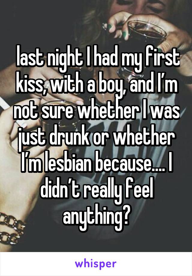  last night I had my first kiss, with a boy, and I’m not sure whether I was just drunk or whether I’m lesbian because…. I didn’t really feel anything?