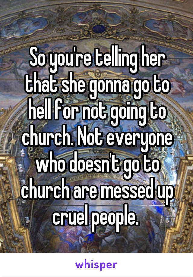 So you're telling her that she gonna go to hell for not going to church. Not everyone who doesn't go to church are messed up cruel people. 