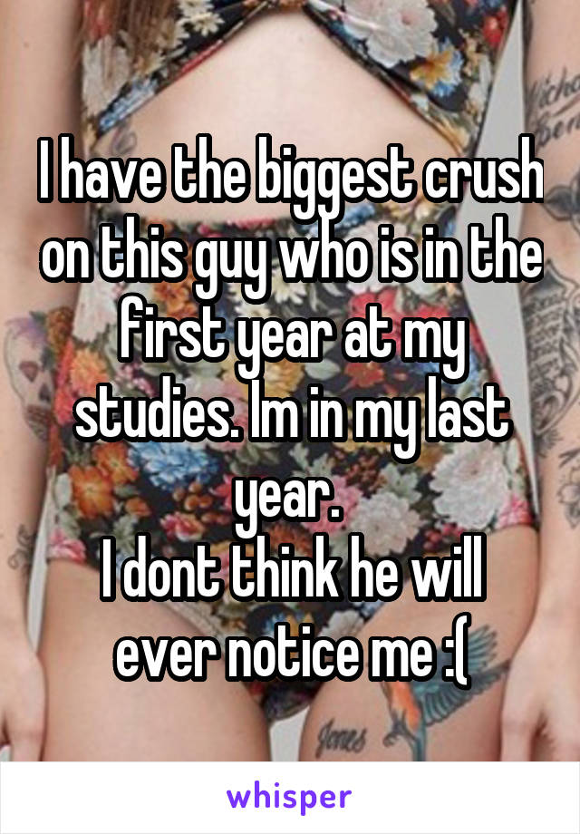 I have the biggest crush on this guy who is in the first year at my studies. Im in my last year. 
I dont think he will ever notice me :(