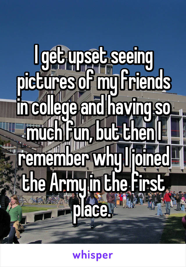 I get upset seeing pictures of my friends in college and having so much fun, but then I remember why I joined the Army in the first place. 