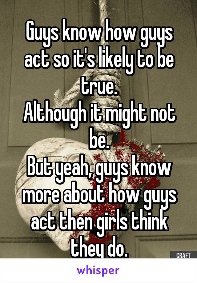 Guys know how guys act so it's likely to be true.
Although it might not be.
But yeah, guys know more about how guys act then girls think they do.