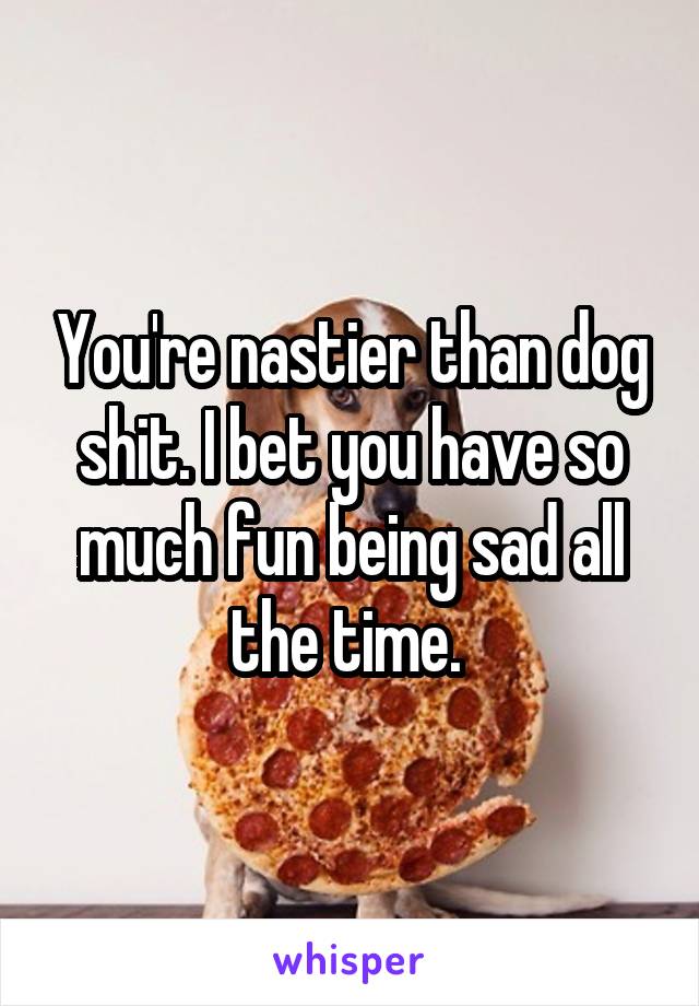 You're nastier than dog shit. I bet you have so much fun being sad all the time. 