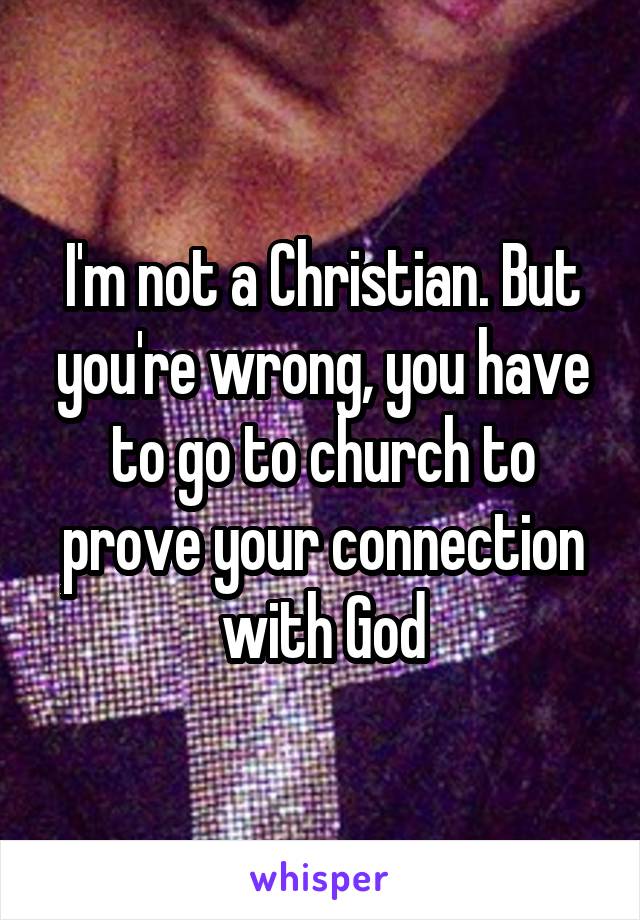 I'm not a Christian. But you're wrong, you have to go to church to prove your connection with God