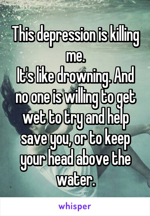 This depression is killing me.
It's like drowning. And no one is willing to get wet to try and help save you, or to keep your head above the water.