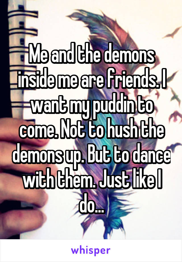 Me and the demons inside me are friends. I want my puddin to come. Not to hush the demons up. But to dance with them. Just like I do...