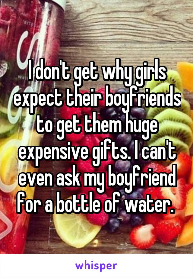 I don't get why girls expect their boyfriends to get them huge expensive gifts. I can't even ask my boyfriend for a bottle of water. 