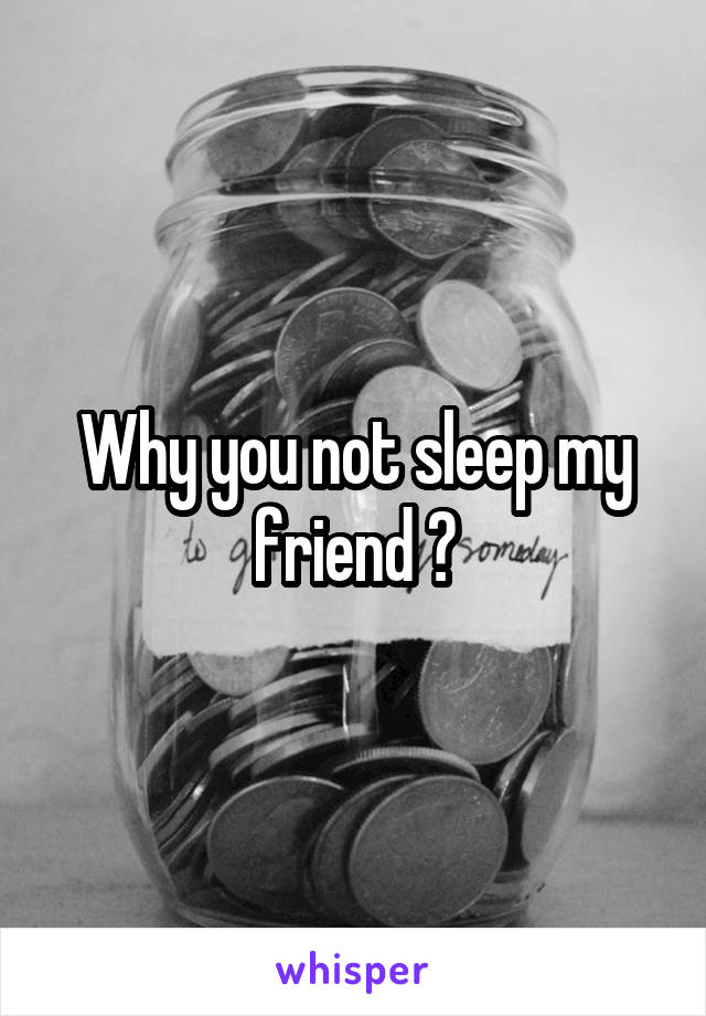 Why you not sleep my friend ?