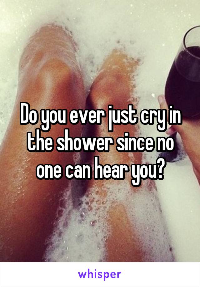 Do you ever just cry in the shower since no one can hear you?