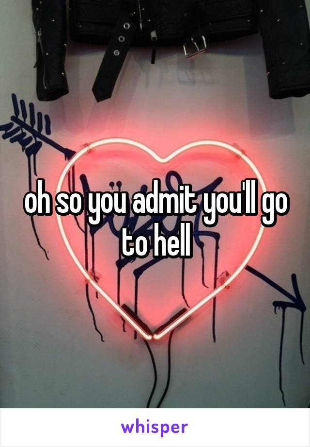 oh so you admit you'll go to hell