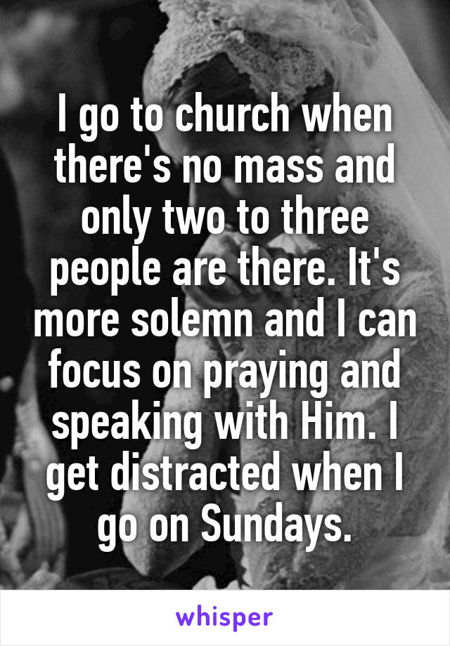 I go to church when there's no mass and only two to three people are there. It's more solemn and I can focus on praying and speaking with Him. I get distracted when I go on Sundays.