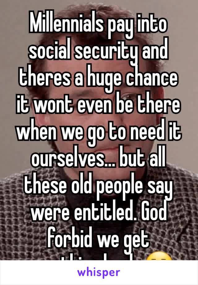 Millennials pay into social security and theres a huge chance it wont even be there when we go to need it ourselves... but all these old people say were entitled. God forbid we get something back 😒