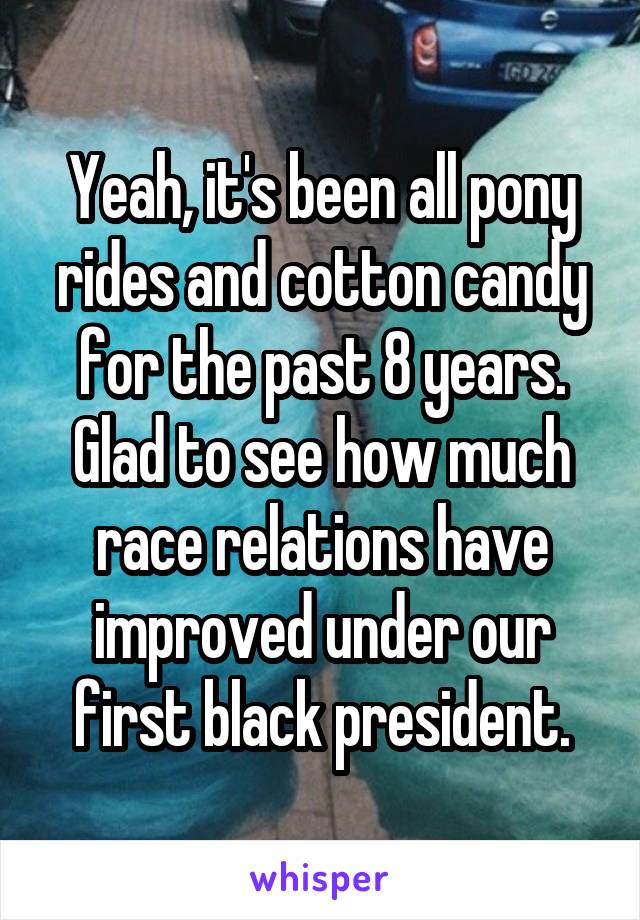 Yeah, it's been all pony rides and cotton candy for the past 8 years.
Glad to see how much race relations have improved under our first black president.