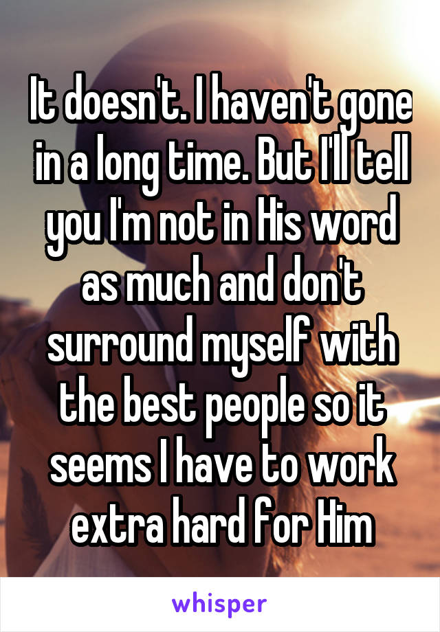 It doesn't. I haven't gone in a long time. But I'll tell you I'm not in His word as much and don't surround myself with the best people so it seems I have to work extra hard for Him