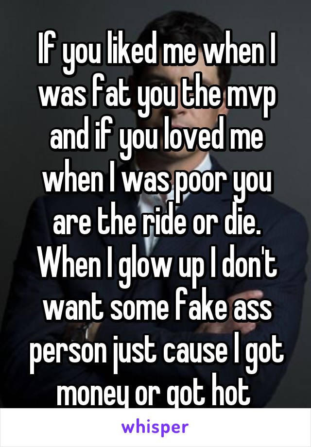 If you liked me when I was fat you the mvp and if you loved me when I was poor you are the ride or die. When I glow up I don't want some fake ass person just cause I got money or got hot 