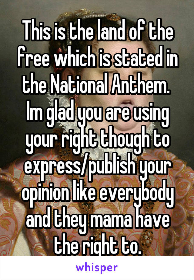 This is the land of the free which is stated in the National Anthem.  Im glad you are using your right though to express/publish your opinion like everybody and they mama have the right to.