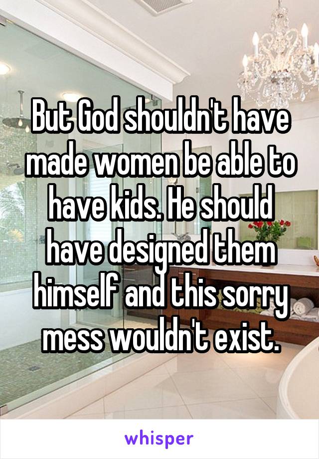 But God shouldn't have made women be able to have kids. He should have designed them himself and this sorry mess wouldn't exist.