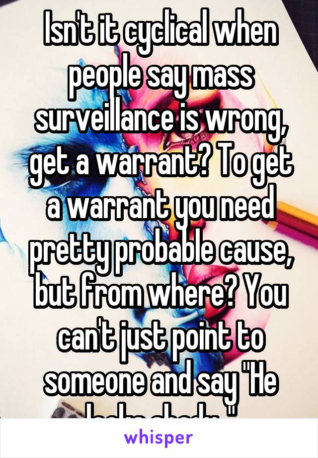 Isn't it cyclical when people say mass surveillance is wrong, get a warrant? To get a warrant you need pretty probable cause, but from where? You can't just point to someone and say "He looks shady.."