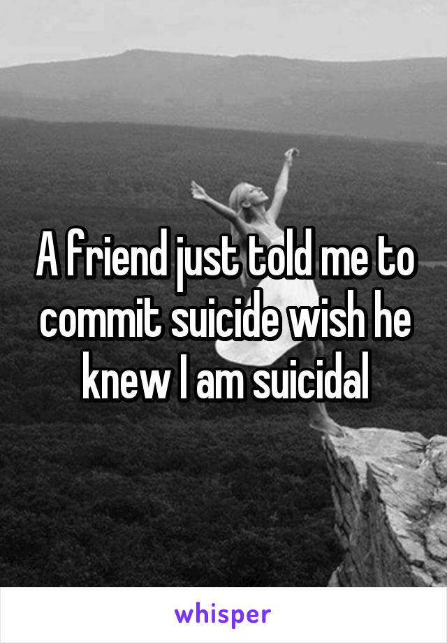 A friend just told me to commit suicide wish he knew I am suicidal