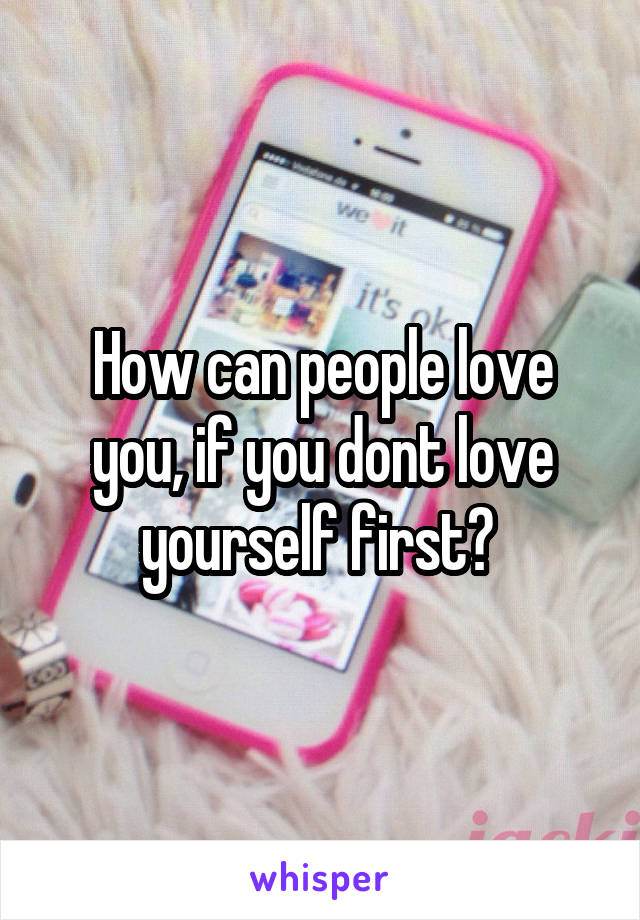 How can people love you, if you dont love yourself first? 