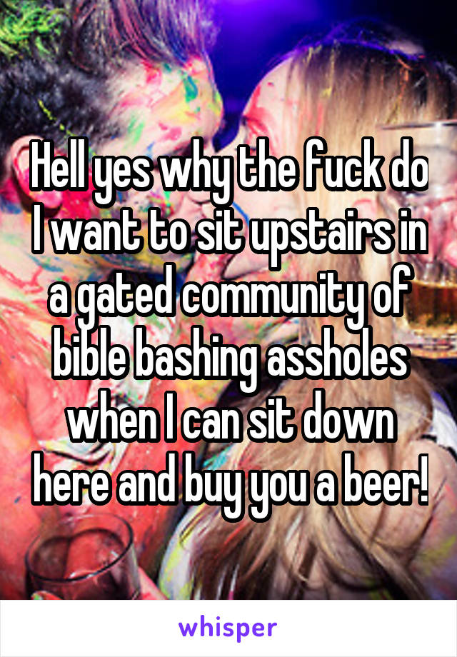 Hell yes why the fuck do I want to sit upstairs in a gated community of bible bashing assholes when I can sit down here and buy you a beer!