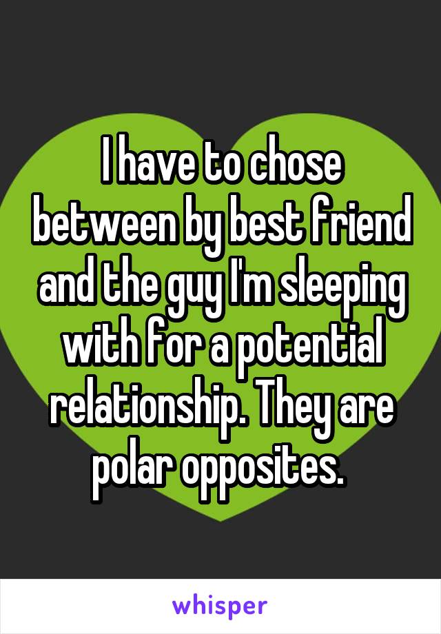 I have to chose between by best friend and the guy I'm sleeping with for a potential relationship. They are polar opposites. 