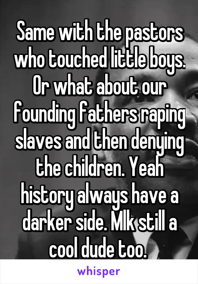 Same with the pastors who touched little boys. Or what about our founding fathers raping slaves and then denying the children. Yeah history always have a darker side. Mlk still a cool dude too. 