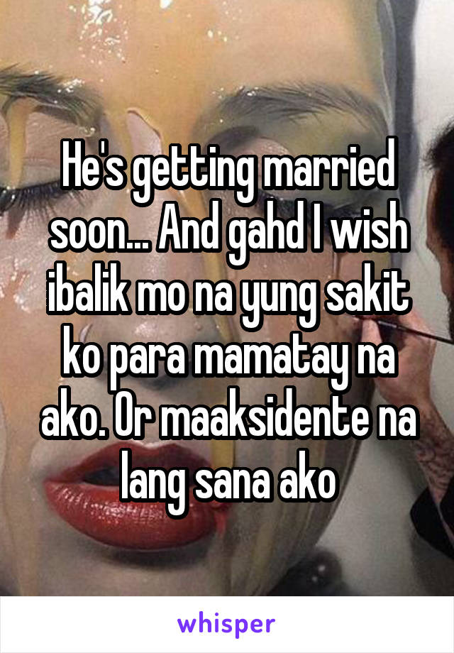 He's getting married soon... And gahd I wish ibalik mo na yung sakit ko para mamatay na ako. Or maaksidente na lang sana ako