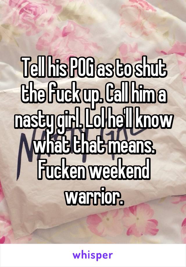 Tell his POG as to shut the fuck up. Call him a nasty girl. Lol he'll know what that means. Fucken weekend warrior.