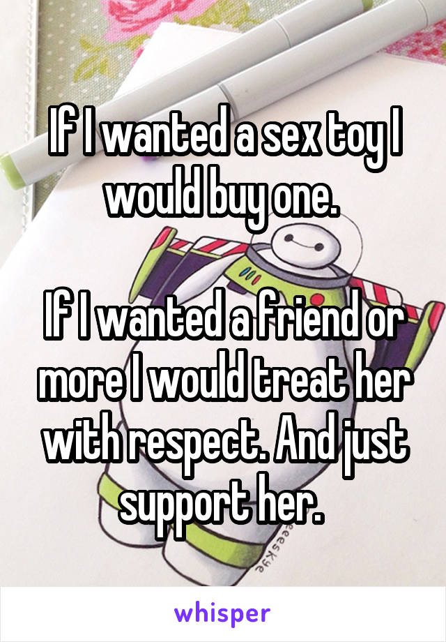 If I wanted a sex toy I would buy one. 

If I wanted a friend or more I would treat her with respect. And just support her. 