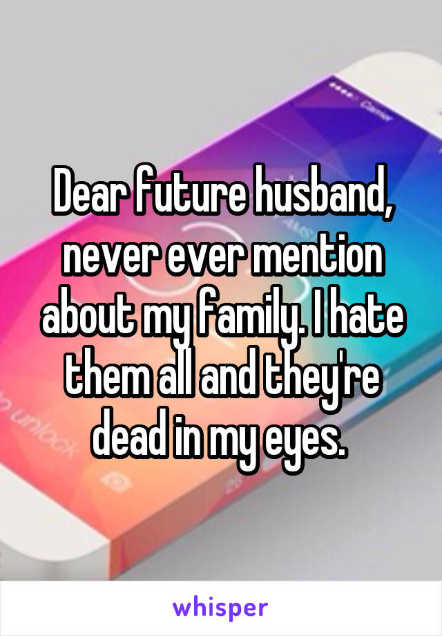 Dear future husband, never ever mention about my family. I hate them all and they're dead in my eyes. 