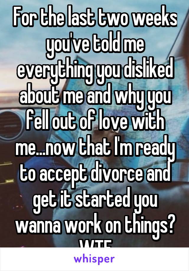 For the last two weeks you've told me everything you disliked about me and why you fell out of love with me...now that I'm ready to accept divorce and get it started you wanna work on things?
WTF