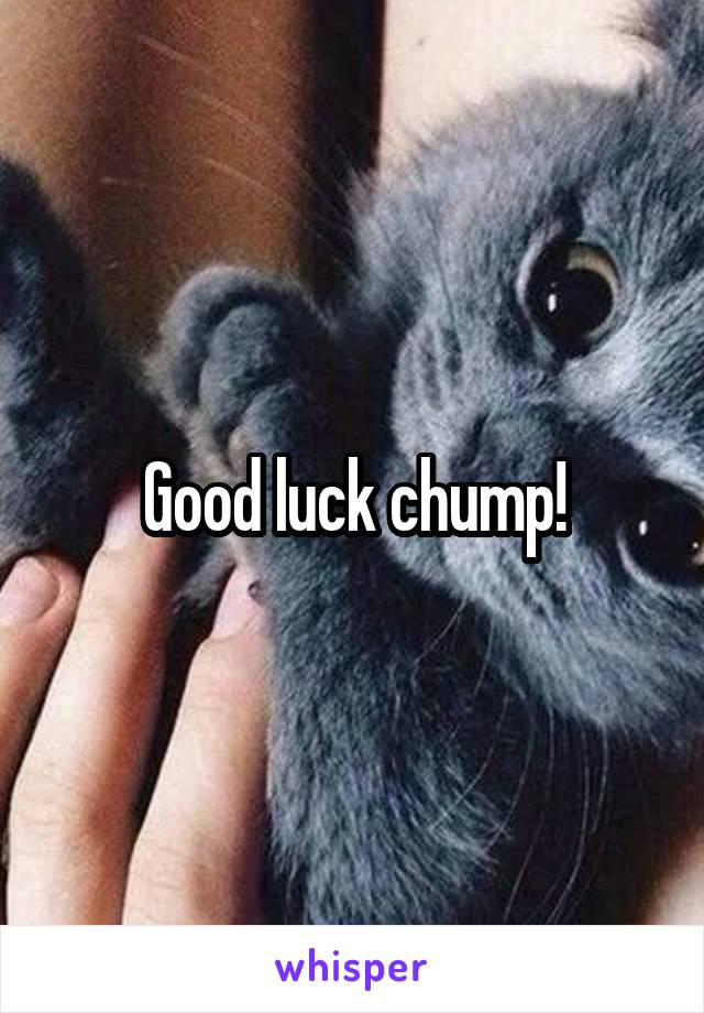 Good luck chump!