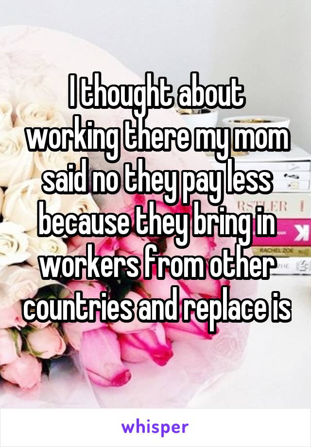 I thought about working there my mom said no they pay less because they bring in workers from other countries and replace is 